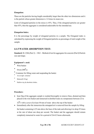 Elongation:
These are the particles having length considerably larger than the other two dimensions and it
is the particle whose greater dimension is 1.8 times its mean size.
Limit of elongated particles in the mixes is 45%. Thus, if the elongated particles are greater
than 45%, then the aggregate is considered undesirable for the intended use.
Elongation Index:
It is the percentage by weight of elongated particles in a sample. The Elongated index is
calculated by expressing the weight of Elongated particles as percentage of total weight of the
sample.
4.1.5 WATER ABSORPTION TEST:
Standard: IS: 2386 (Part 3) – 1963 – Method of test for aggregates for concrete (Part I) Particle
size and shape.
Equipment’s used:

Wire basket



Oven (300
0
c)


Container for filling water and suspending the basket

An air tight container



Balance[0-10 kg]



Shallow tray & absorbent clothes.

Procedure:
 bout 2kg of the aggregate sample is washed thoroughly to remove fines, drained and then
placed in the wire basket and immersed in distilled water at a temperature between 22 to 
32
0
C with a cover of at least 50 mm of water above the top of the basket
 Immediately after the immersion the entrapped air is removed from the sample by lifting 
the basket containing it 25 mm above the base of the tank and allowing it to drop 25 times
at the rate of about one drop per second. The basket and the aggregate should remain
completely immersed in water for a period of 24±0.5 hours afterwards.
Page 30 of 56 ACERC/CE/2017-2018/P.T.I.V
 