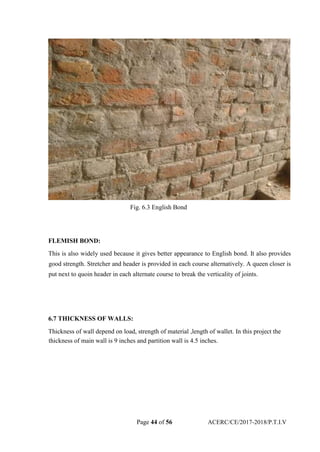 Fig. 6.3 English Bond
FLEMISH BOND:
This is also widely used because it gives better appearance to English bond. It also provides
good strength. Stretcher and header is provided in each course alternatively. A queen closer is
put next to quoin header in each alternate course to break the verticality of joints.
6.7 THICKNESS OF WALLS:
Thickness of wall depend on load, strength of material ,length of wallet. In this project the
thickness of main wall is 9 inches and partition wall is 4.5 inches.
Page 44 of 56 ACERC/CE/2017-2018/P.T.I.V
 