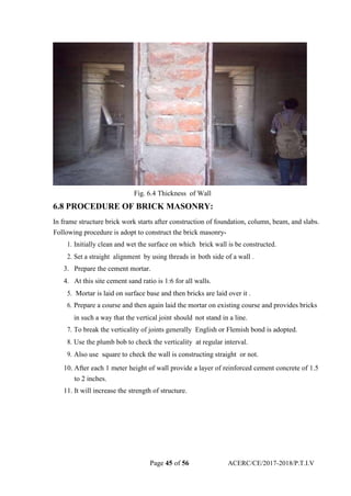Fig. 6.4 Thickness of Wall
6.8 PROCEDURE OF BRICK MASONRY:
In frame structure brick work starts after construction of foundation, column, beam, and slabs.
Following procedure is adopt to construct the brick masonry-
1. Initially clean and wet the surface on which brick wall is be constructed.
2. Set a straight alignment by using threads in both side of a wall .
3. Prepare the cement mortar.
4. At this site cement sand ratio is 1:6 for all walls.
5. Mortar is laid on surface base and then bricks are laid over it .
6. Prepare a course and then again laid the mortar on existing course and provides bricks
in such a way that the vertical joint should not stand in a line.
7. To break the verticality of joints generally English or Flemish bond is adopted.
8. Use the plumb bob to check the verticality at regular interval.
9. Also use square to check the wall is constructing straight or not.
10. After each 1 meter height of wall provide a layer of reinforced cement concrete of 1.5
to 2 inches.
11. It will increase the strength of structure.
Page 45 of 56 ACERC/CE/2017-2018/P.T.I.V
 