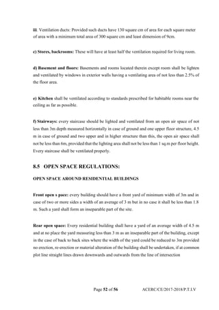 iii. Ventilation ducts: Provided such ducts have 130 square cm of area for each square meter
of area with a minimum total area of 300 square cm and least dimension of 9cm.
c) Stores, backrooms: These will have at least half the ventilation required for living room.
d) Basement and floors: Basements and rooms located therein except room shall be lighten
and ventilated by windows in exterior walls having a ventilating area of not less than 2.5% of
the floor area.
e) Kitchen shall be ventilated according to standards prescribed for habitable rooms near the
ceiling as far as possible.
f) Stairways: every staircase should be lighted and ventilated from an open air space of not
less than 3m depth measured horizontally in case of ground and one upper floor structure, 4.5
m in case of ground and two upper and in higher structure than this, the open air space shall
not be less than 6m, provided that the lighting area shall not be less than 1 sq.m per floor height.
Every staircase shall be ventilated properly.
8.5 OPEN SPACE REGULATIONS:
OPEN SPACE AROUND RESIDENTIAL BUILDINGS
Front open s pace: every building should have a front yard of minimum width of 3m and in
case of two or more sides a width of an average of 3 m but in no case it shall be less than 1.8
m. Such a yard shall form an inseparable part of the site.
Rear open space: Every residential building shall have a yard of an average width of 4.5 m
and at no place the yard measuring less than 3 m as an inseparable part of the building, except
in the case of back to back sites where the width of the yard could be reduced to 3m provided
no erection, re-erection or material alteration of the building shall be undertaken, if at common
plot line straight lines drawn downwards and outwards from the line of intersection
Page 52 of 56 ACERC/CE/2017-2018/P.T.I.V
 