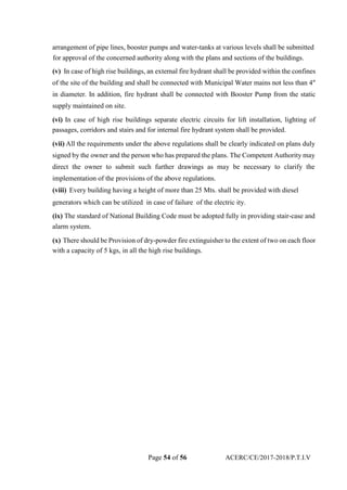 arrangement of pipe lines, booster pumps and water-tanks at various levels shall be submitted
for approval of the concerned authority along with the plans and sections of the buildings.
(v) In case of high rise buildings, an external fire hydrant shall be provided within the confines
of the site of the building and shall be connected with Municipal Water mains not less than 4″
in diameter. In addition, fire hydrant shall be connected with Booster Pump from the static
supply maintained on site.
(vi) In case of high rise buildings separate electric circuits for lift installation, lighting of
passages, corridors and stairs and for internal fire hydrant system shall be provided.
(vii) All the requirements under the above regulations shall be clearly indicated on plans duly
signed by the owner and the person who has prepared the plans. The Competent Authority may
direct the owner to submit such further drawings as may be necessary to clarify the
implementation of the provisions of the above regulations.
(viii) Every building having a height of more than 25 Mts. shall be provided with diesel
generators which can be utilized in case of failure of the electric ity.
(ix) The standard of National Building Code must be adopted fully in providing stair-case and
alarm system.
(x) There should be Provision of dry-powder fire extinguisher to the extent of two on each floor
with a capacity of 5 kgs, in all the high rise buildings.
Page 54 of 56 ACERC/CE/2017-2018/P.T.I.V
 