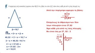 α
β = 10,7
α
α
Πισ. = 2 • α + β ⇒
48,52 = 2 • α + 10,7 ⇒
2 • α = 48,52- 10,7⇒
2 • α = 37,82 ⇒
α = 37,82 : 2⇒
α = 18,91
Από την περίμετρο αφαιρώ τη βάση:
48,52
10,7
_
2
1
1
8
,
7
3
Επομένως το άθροισμα των δύο
ίσων πλευρών είναι 37,82
Άρα κάθε μία από τις ίσες πλευρές
θα είναι ίση με 37, 82 : 2
37,82 2
΄
1
1
΄
7
8
1
΄
8 ,9
0
΄
2
1
0
 