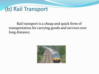 (b) Rail Transport 
Rail transport is a cheap and quick form of 
transportation for carrying goods and services over 
long distance. 
 