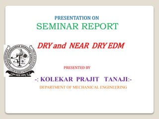 PRESENTATION ON
SEMINAR REPORT
DRY and NEAR DRY EDM
PRESENTED BY
-: KOLEKAR PRAJIT TANAJI:-
DEPARTMENT OF MECHANICAL ENGINEERING
 