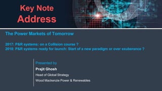 1
woodmac.com
Key Note
Address
Presented by
Prajit Ghosh
Head of Global Strategy
Wood Mackenzie Power & Renewables
The Power Markets of Tomorrow
2017: P&R systems: on a Collision course ?
2018: P&R systems ready for launch: Start of a new paradigm or over exuberance ?
 