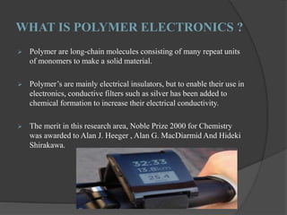 WHAT IS POLYMER ELECTRONICS ?
 Polymer are long-chain molecules consisting of many repeat units
of monomers to make a solid material.
 Polymer’s are mainly electrical insulators, but to enable their use in
electronics, conductive filters such as silver has been added to
chemical formation to increase their electrical conductivity.
 The merit in this research area, Noble Prize 2000 for Chemistry
was awarded to Alan J. Heeger , Alan G. MacDiarmid And Hideki
Shirakawa.
 