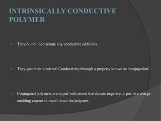 INTRINSICALLY CONDUCTIVE
POLYMER
 They do not incorporate any conductive additives.
 They gain their electrical Conductivity through a property known as ‘conjugation’.
 Conjugated polymers are doped with atoms that donate negative or positive charge
enabling current to travel down the polymer.
 