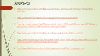 REFERENCE
1. https://www.sciencedirect.com/topics/biochemistry-genetics-and-molecular-biology/drug-
excretion
2. https://www.pharmacologyeducation.org/pharmacology/drug-excretion
3. https://en.m.wikipedia.org/wiki/Reabsorption#:~:text=In%20renal%20physiology%2C%20reabs
orption%20or,them%20to%20the%20circulating%20blood.
4. https://www.sciencedirect.com/topics/medicine-and-dentistry/biliary-excretion
5. https://www.boomer.org/c/p1/Ch16/Ch1604.html#:~:text=The%20lung%20is%20the%20major,e
xtensively%20eliminated%20in%20expired%20air.
6. http://www.slideshare.net/nasertadvi/drug-excretion-new?from_m_app=android
 