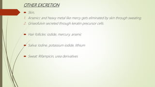 OTHER EXCRETION
 Skin,
1. Arsenicc and heavy metal like mercy gets eliminated by skin through sweating.
2. Griseofulvin secreted through keratin precursor cells.
 Hair follicles: iodide, mercury, arsenic
 Saliva: Iodine, potassium iodide, lithium
 Sweat: Rifampicin, urea derivatives
 