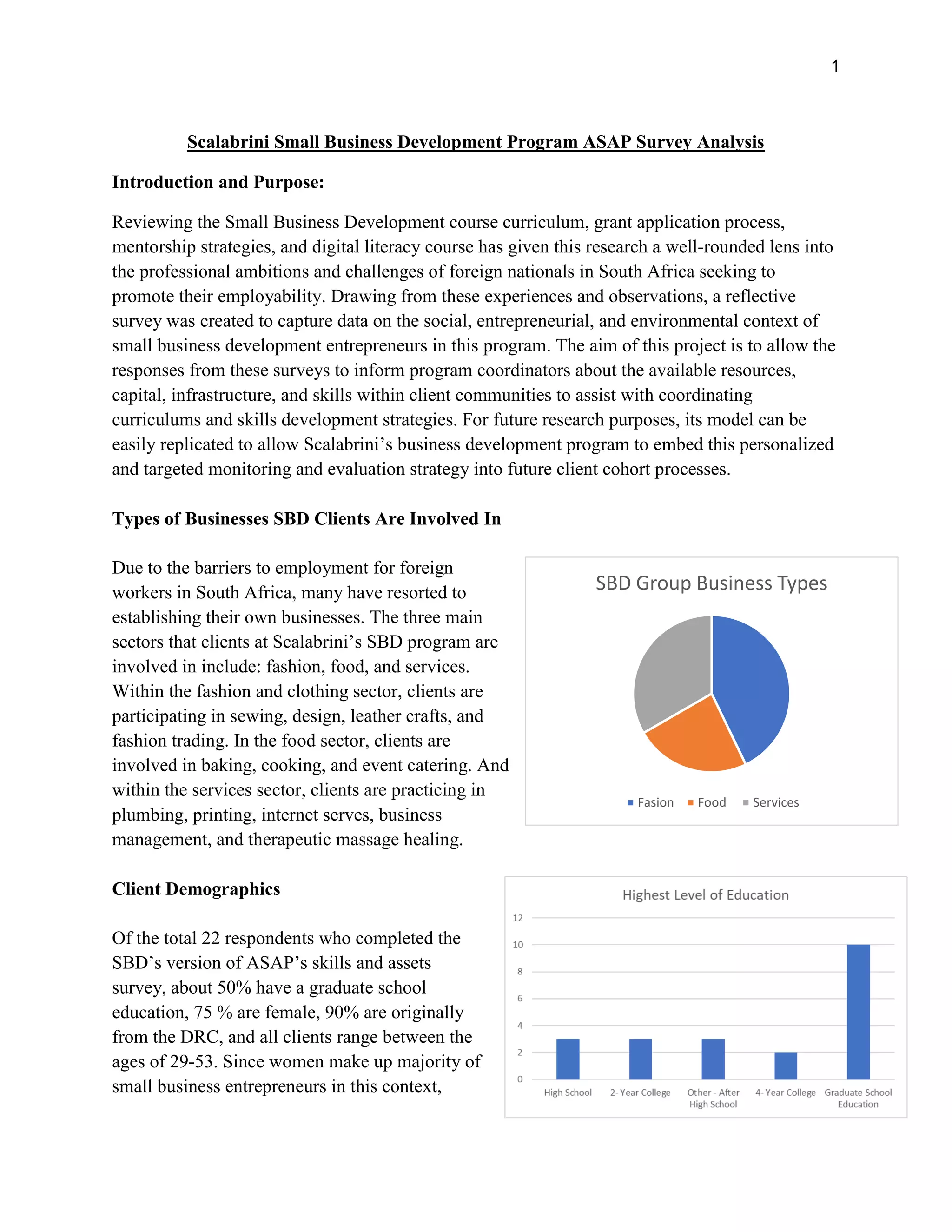1
Scalabrini Small Business Development Program ASAP Survey Analysis
Introduction and Purpose:
Reviewing the Small Business Development course curriculum, grant application process,
mentorship strategies, and digital literacy course has given this research a well-rounded lens into
the professional ambitions and challenges of foreign nationals in South Africa seeking to
promote their employability. Drawing from these experiences and observations, a reflective
survey was created to capture data on the social, entrepreneurial, and environmental context of
small business development entrepreneurs in this program. The aim of this project is to allow the
responses from these surveys to inform program coordinators about the available resources,
capital, infrastructure, and skills within client communities to assist with coordinating
curriculums and skills development strategies. For future research purposes, its model can be
easily replicated to allow Scalabrini’s business development program to embed this personalized
and targeted monitoring and evaluation strategy into future client cohort processes.
Types of Businesses SBD Clients Are Involved In
Due to the barriers to employment for foreign
workers in South Africa, many have resorted to
establishing their own businesses. The three main
sectors that clients at Scalabrini’s SBD program are
involved in include: fashion, food, and services.
Within the fashion and clothing sector, clients are
participating in sewing, design, leather crafts, and
fashion trading. In the food sector, clients are
involved in baking, cooking, and event catering. And
within the services sector, clients are practicing in
plumbing, printing, internet serves, business
management, and therapeutic massage healing.
Client Demographics
Of the total 22 respondents who completed the
SBD’s version of ASAP’s skills and assets
survey, about 50% have a graduate school
education, 75 % are female, 90% are originally
from the DRC, and all clients range between the
ages of 29-53. Since women make up majority of
small business entrepreneurs in this context,
SBD Group Business Types
Fasion Food Services
 