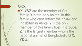 Q 05:
X, Y&Z are the member of Cat
family. X is the only animal in this
family who cant retract their claw and
inhabited in Africa. Y is the only
member of this family lives in groups.
Z is the largest member who is the
national animal of Bengladesh. Id X,
Y& Z.
 