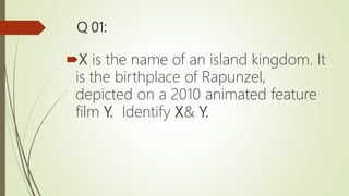 Q 01:
X is the name of an island kingdom. It
is the birthplace of Rapunzel,
depicted on a 2010 animated feature
film Y. Identify X& Y.
 