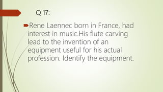 Q 17:
Rene Laennec born in France, had
interest in music.His flute carving
lead to the invention of an
equipment useful for his actual
profession. Identify the equipment.
 