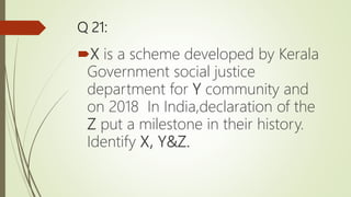 Q 21:
X is a scheme developed by Kerala
Government social justice
department for Y community and
on 2018 In India,declaration of the
Z put a milestone in their history.
Identify X, Y&Z.
 