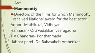 Ans:
Mammootty
Directors of the films for which Mammootty
received National award for the best actor.
Adoor- Mathilukal, Vidheyan
Hariharan- Oru vadakkan veeragadha
T V Chandran- Ponthanmada
Jabbar patel- Dr. Babasaheb Ambedkar
 