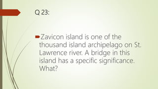 Q 23:
Zavicon island is one of the
thousand island archipelago on St.
Lawrence river. A bridge in this
island has a specific significance.
What?
 