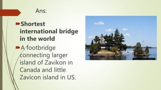 Ans:
Shortest
international bridge
in the world
A footbridge
connecting larger
island of Zavikon in
Canada and little
Zavicon island in US.
 
