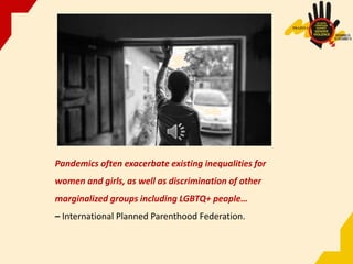 Pandemics often exacerbate existing inequalities for
women and girls, as well as discrimination of other
marginalized groups including LGBTQ+ people…
– International Planned Parenthood Federation.
 