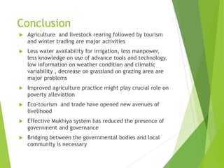 Conclusion
 Agriculture and livestock rearing followed by tourism
and winter trading are major activities
 Less water availability for irrigation, less manpower,
less knowledge on use of advance tools and technology,
low information on weather condition and climatic
variability , decrease on grassland on grazing area are
major problems
 Improved agriculture practice might play crucial role on
poverty alleviation
 Eco-tourism and trade have opened new avenues of
livelihood
 Effective Mukhiya system has reduced the presence of
government and governance
 Bridging between the governmental bodies and local
community is necessary
 