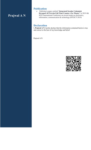 Publication
 Published a paper entitled “Integrated Secular Columnist
Hexapod All Terrain Full Time Counter -For Master” in 2019 4th
IEEE International Conference on recent trends on electronics,
information, communication & technology (RTEICT-2019)
Declaration
I, Prajwal A N, hereby declare that the information contained herein is true
and correct to the best of my knowledge and belief
Prajwal A N
Prajwal A N
 