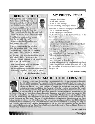 PPPPPrajwalanarajwalanarajwalanarajwalanarajwalana
BEING FRUITFUL
With a gloomy face, piercing eyes
Bushy beard and straight hair
Gazing towards the sky, I wondered
How fruitful can my life be?
Nowhere could I find the answer
But something pinched within me
While I was closeted within the four walls
I found the answer to my haunting query
A cool breeze awakened my senses
And the fan said, "Be cool"
High above the fan I found the roof
And it said, "Aim high"
A heavy breeze rattled the window
And the window said, "Take pains"
Then in silence I heard the clock ticking
And it said, "Every minute is precious"
My deep-set eyes turned towards the mirror
And it said, "Reflect before you act"
Then the calendar reflected in the mirror behind
Said to me, "be up to date"
There came a heavy bang on the door
Which said, "Push forward"
Thenwhilebanishingthedarknesswithintheroom
The burning lamp said, "Be a light to others"
Sch Joswin Joel Pereira
MY PRETTY ROSE!
I love you dear! I love
Tell me who you are?
Tell me of your beauty!
Of the charming colour you possess
How's that so attractive though you are
I fail to savor that beauty?
Tell me where you come from
For, I don't see you in the thorny stem and in the
cluster of leaves
How lovely you look!
I forget myself at your sight
I just keep on wondering, as I scratch my head
I don't know who you are!
Your fragrance is that of frankincense
Very rare, to be found
How miraculous! Your fragrance too differs
With your delightful beauty
I just keep quiet!
I have no words to describe you
I have no wisdom to know your beginning and end
You are marvellous, praiseworthy and full of life
But remember! Your creator is the source of all
that you are
Sch Antony Sudeep
RED FLAGS THAT MADE THE DIFFERENCE
It was a bright day. The sun had risen in its full glory. I was quite excited to visit
the city of Trivandrum. The warmth of the sun made me realize that we would have
a good outing. We visited three important places but the last place made a deep impact
on my life. Kerala, God's own country, is famous for its beaches. The beach which I
visited gave me an insight into life. Around 4.00 in the evening, we reached the beach.
It was raining cats and dogs. Though the rain poured heavily, I stepped out of the bus
to have a view of the beach. Red flags reminded me of danger and warned me not to
go further. Having my trust in the Lord, I crossed them and saw others doing the same. At this
moment, I realized that red flags are common in everyone's life. What are these red flags? Red flags
in life are those things which symbolize our fears, obstacles, anxieties and so on. God makes us
aware that these red flags aren't the end of our life but just the beginning. Crossing these red flags
brings out the worth of our life as humans. We have some great personalities like Helen Keller,
Beethoven, Sudhachandran, Nick Vujic and the like who showed us the art of crossing red flags of
life. Even my response to my vocation was a crossing of the red flags. My profound 'yes' on my vows
day was to challenge these red flags. For, what I am today is because of these red flags. Thanks to
the red flags that made all the difference.
Sch Noel Dias
Page 10
 