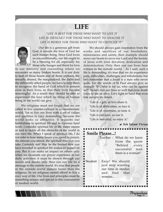 PPPPPrajwalanarajwalanarajwalanarajwalanarajwalana
LIFE
Our life is a generous gift from
God; it reveals the love of God for
each human being. Since God loves
us unconditionally, our life ought to
be a blessing for all, especially for
those who hunger and thirst for love
in our ministry and counseling where we
encounter so many broken hearts. It is our duty
to heal all those hearts and all those orphans, the
sexually abused, the marginalized, the dalits and
the differently abled people; we have to help them
to recognize the hand of God which is present
even in their lives, so that their lives become
meaningful. As a result they should be able to
experience the love which no thing or human
being in the world can give.
We religious must not forget that we are
called to live counter-cultural in a consumeristic
world. Yet to live our lives with a set of values
and qualities is very demanding, because the
world looks so attractive. It requires our
faithfulness to spiritual life and to rigorous hard
work. I consider spiritual life as the major means
or tool to tackle all the obstacles of the world in
our own life. When I speak of spiritual life, I do
not refer to how many hours you spend in prayer,
the retreats you attend, the spiritual direction you
take. Certainly not! May be the limited time you
have invested in spiritual life makes an impact on
you. But it can make an impact on others only
when we incarnate our prayer experience in our
daily activities; it must be shown through our
words and deeds; only then can our life be a
message to the outside world. It's true that people
in the outside world mature faster than the
religious. So we religious cannot afford to live a
cozy way of life. Our lives and principles must be
something unique and special in this consumerist
or modern world.
We should always gain inspiration from the
works and sacrifices of our forefathers,
missionaries and saints; their example should
move our hearts to serve our Lord and the Society
of Jesus with total devotion, dedication and
determination. Only then can our lives bear
witness to the outside world. As I said, such a
life is demanding; it's true that we do experience
pain, difficulties, challenges, and tribulations; but
let's remember that a Jesuit is a man who never
quits. Let the words of St Paul always give us
strength "If Christ is for us, who can be against
us?" So let's live our lives so well that even death
loves to see us alive. Let's fight so hard that even
fate accepts its defeat.
"Life is a gift, so let's share it.
"Life is of difficulties, so face it.
"Life is of sweetness, so taste it.
"Life is precious, so use it.
"Life is beautiful, so enjoy it."
Sch Infant Vivian
"LIFE IS BEST FOR THOSE WHO WANT TO LIVE IT
LIFE IS DIFFICULT FOR THOSE WHO WANT TO ANALYSE IT
LIFE IS WORST FOR THOSE WHO WANT TO CRITICIZE IT"
Teacher : What do we learn
from the quote
"Behind every
successful man
there is a woman"
Student : Easy! We should
just stop wasting
our time in studies
and find that
woman...
Smile Please...!
Page 11
 