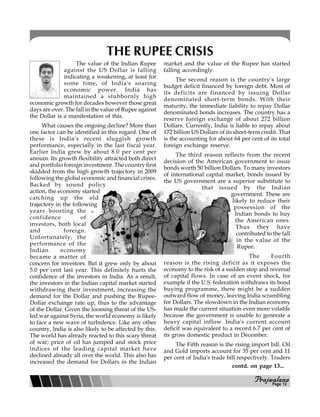 PPPPPrajwalanarajwalanarajwalanarajwalanarajwalana
THE RUPEE CRISIS
The value of the Indian Rupee
against the US Dollar is falling
indicating a weakening, at least for
some time, of India's soaring
economic power. India has
maintained a stubbornly high
economic growth for decades however those great
days are over. The fall in the value of Rupee against
the Dollar is a manifestation of this.
What causes the ongoing decline? More than
one factor can be identified in this regard. One of
these is India's recent sluggish growth
performance, especially in the last fiscal year.
Earlier India grew by about 8.0 per cent per
annum. Its growth flexibility attracted both direct
and portfolio foreign investment. The country first
skidded from the high growth trajectory in 2009
following the global economic and financial crises.
Backed by sound policy
action, the economy started
catching up the old
trajectory in the following
years boosting the
confidence of
investors, both local
and foreign.
Unfortunately, the
performance of the
Indian economy
became a matter of
concern for investors. But it grew only by about
5.0 per cent last year. This definitely hurts the
confidence of the investors in India. As a result,
the investors in the Indian capital market started
withdrawing their investment, increasing the
demand for the Dollar and pushing the Rupee-
Dollar exchange rate up, thus to the advantage
of the Dollar. Given the looming threat of the US-
led war against Syria, the world economy is likely
to face a new wave of turbulence. Like any other
country, India is also likely to be affected by this.
The world has already reacted to this scary threat
of war; price of oil has jumped and stock price
indices of the leading capital market have
declined already all over the world. This also has
increased the demand for Dollars in the Indian
market and the value of the Rupee has started
falling accordingly.
The second reason is the country's large
budget deficit financed by foreign debt. Most of
its deficits are financed by issuing Dollar
denominated short-term bonds. With their
maturity, the immediate liability to repay Dollar
denominated bonds increases. The country has a
reserve foreign exchange of about 272 billion
Dollars. Currently, India is liable to repay about
172 billion US Dollars of its short-term credit. That
is the accounting for about 64 per cent of its total
foreign exchange reserve.
The third reason reflects from the recent
decision of the American government to issue
bonds worth 50 billion Dollars. To many investors
of international capital market, bonds issued by
the US government are a superior substitute to
that issued by the Indian
government. These are
likely to reduce their
possession of the
Indian bonds to buy
the American ones.
Thus they have
contributed to the fall
in the value of the
Rupee.
The Fourth
reason is the rising deficit as it exposes the
economy to the risk of a sudden stop and reversal
of capital flows. In case of an event shock, for
example if the U.S. federation withdraws its bond
buying programme, there might be a sudden
outward flow of money, leaving India scrambling
for Dollars. The slowdown in the Indian economy
has made the current situation even more volatile
because the government is unable to generate a
heavy capital inflow. India's current account
deficit was equivalent to a record 6.7 per cent of
its gross domestic product in December.
The Fifth reason is the rising import bill. Oil
and Gold imports account for 35 per cent and 11
per cent of India's trade bill respectively. Traders
Page 12
contd. on page 13...
 