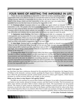 PPPPPrajwalanarajwalanarajwalanarajwalanarajwalana
FOUR WAFOUR WAFOUR WAFOUR WAFOUR WAYS OF MEETING THE IMPOSYS OF MEETING THE IMPOSYS OF MEETING THE IMPOSYS OF MEETING THE IMPOSYS OF MEETING THE IMPOSSIBLE IN LIFESIBLE IN LIFESIBLE IN LIFESIBLE IN LIFESIBLE IN LIFE
When do we say something is impossible in life? Or is there something called
impossible in life? Very often in our life we conclude that what we can't do, is impossible.
Things become difficult or impossible for us when we do not try them out. Can you
think of the things which you feel impossible in life, and now, can you make them
possible? Let us see the four ways of meeting the impossible in life!
1. Constant effort: Constant effort is one of the key tools which we should
remember in life. The people who have constantly worked to achieve certain things in their life,
have not only achieved them, but have mastered them. So first we should remember in our life that
constant effort is the key which unlocks our potential to reach the impossible in life. Indeed there
are difficulties and failures, but we must make the failures our steps to reach the peak.
2. Optimistic brain feeding: Our brain is like the hard disk of a computer. Its capacity is
unimaginable and incomparable. It is very important for one to learn how to feed one's brain with
positive suggestions. When you say to your brain, this thing is very difficult, I can't do it, your brain
will just register the same and it will never allow you to do it even if you want. So we must always
feed our brain with positive suggestions like "I can and I will."
3. Aim High: Aiming high is another significant thing which we should remember in life.
Often we fail in achieving things because we do not aim high enough. It is my experience that
when I aim at 40% I achieve just 20%, but when I aim at 100% I am sure to achieve at least 80%. So
aim high. Aim at things which you feel difficult or impossible and you can be sure you will achieve
things in the long run.
4. Giving One's Best: If you just simply follow the three suggestions given above you will not
be able to achieve anything unless you give your best to it. Giving one's best is nothing but total
concentration and total dedication. People have made great things possible in life just by giving
their total self to the task. So ultimately everything depends on how much dedication you put in.
Can the impossible be immediately possible? No, but it is possible when you aim high, make constant
effort, remember to give your best and feed your brain with positive strokes. So, now are you ready
to turn the impossible into the possible!
Sch Ashwil Lobo
say that there has been continuous demand for the greenback from oil importers, the biggest buyers
of Dollars in the domestic currency market, pushing the Rupee lower. Similarly, falling gold prices
have offset the governments and the central bank's moves to reduce gold imports, which lead to
increases in current account deficits and weighs on the currency.
What can be done to stop Rupee's fall against Dollar?
The RBI can ask exporters to convert their Dollars into Rupees. It can talk to financial institutions
and banks to raise money abroad in foreign currency and then lend it to India. The Government can
make some reforms and allow FDI in sectors which have limits. The Government can issue bonds
abroad. The import of gold could be moderated. Public transport could be made use of. All these
measures can provide some short term relief to the Rupee and thus help it hold its value in the short-
term. In the long term, there is no solution other than to make our economy stronger. It will take time
for us to boost our exports. Our industry is not very competitive globally. Hence we need more investors.
Sch John Prashanth Saldanha
contd. from page 12...
Page 13
 
