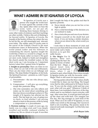 PPPPPrajwalanarajwalanarajwalanarajwalanarajwalana
WHAT I ADMIRE IN ST IGNATIUS OF LOYOLA
'St Ignatius of Loyola was a
person who taught the world how
to swim against the currents of the
day. Quite often when we hear the
word, 'saint', we are put off,
thinking these humans belong to
some other realm of existence and their teachings
are other worldly. I believe this sort of thinking is
far beyond reality. St Ignatius of Loyola, the
founder of the Society of Jesus, his values, the way
he led his life, are still meaningful and relevant,
even today. The soldier saint of Loyola came to
the rescue of the Catholic Church in the most
troublesome times of Reformation. When the
world joined Luther and his followers in
condemning the church, Ignatius taught the
world that, if there is a wound in a finger, we do
not cut off the hand, rather we treat it. His quiet
yet stern work, helped to build and strengthen
the church amidst the troubled waters. In this
short write up, I am focusing on 3 important
factors/values that I gained from St Ignatius:
1. Insight on personality: There are times in our
lives, when we are full of life and enthusiasm.
There are also times when we are lethargic and
lifeless. The deep thinker St Ignatius, in his book,
'the Spiritual Exercises' - presents us, with 3 types
of personalities.
a. Procrastinator - the one who always says,
'tomorrow'
b. Compromiser - I will give up everything,
except this particular thing.
c. One who surrenders: one who reflects and
makes up his mind about something and
then lays down everything to achieve it. This
insight of St Ignatius has affected my life
much. This has kept my way of going ever
in check, to find whether I am moving
ahead or stuck in this journey of life by being
a compromiser or a procrastinator.
2. Decision making: A couple of years ago, my
family was in a deep crisis and I was deeply
troubled and terribly confused whether to
continue my life as a Jesuit or to quit. It was then
that I sought the help of the golden tool that St
Ignatius presents.
A. Never decide when you are too low or too
high in spirits.
B. Have a total knowledge of the decision you
are inclined to make.
C. Have a look at the pros and cons of your decision.
D. Imagine yourself on the death bed and
know, if you are facing a similar situation,
when you are about to die, what would you
decide?
I took time in those moments of crisis and
then was sure that at the hour of my death, I would
never make such a hasty
decision as to quit this
noble Society.
3. The Magis: For St
Ignatius, there isn't
anything like the 'best'. He
speaks in terms of better
than the best - Magis, a
typical Jesuit term.
Whenever I am tired and
down, when I am
inclined to quit, when I think, I have done enough,
St Ignatius pricks me with his favourite value, -
Magis! There is still room for improvement.
Having spoken about the three values, finally
I would like to share one last thing. The Gospel
verse that he often addressed to St Francis Xavier
was: "If you win the whole world and lose your
soul, what will you gain?" Whenever I think of
these lines, I am reminded of the story of the dog,
which used to run behind a truck everyday with
rage. After some time, it would get tired and give
up the chase and walk back. Let's imagine one
fine day, this dog manages to catch hold of the
truck. What can it do with it? St Ignatius, in very
subtle ways sends us the message, that 'success in
itself is not everything. The journey needs to be
enjoyed and made meaningful'. Let this holy man
inspire us all.
Sch Rayan Lobo
Page 14
 