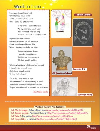 Womb to Tomb
Out of blue, I heard a voice of hope
Which was as soft as breeze and sharp as sword
'Your body is doomed for corruption in the tomb
Yet your repented spirit is as pure as it was in the womb
I was pure in spirit and body
When formed in her womb
And had no idea of the world
Until I came out of her womb
In her arms I learned to love
As my mind and heart grew
Yet, I was not safe for long
From the attractions of the world
My mind became corrupt
As I was drawn to the porn's world
I knew no other world than this
Where I thought me to be the best
To get my heart's desire
I went by corrupt ways
So, I looted people around
Of their wealth and joys
When my heart and mind were too corrupt
I thought it's beyond repair
So, I chose to put an end
To this life in despair
-Sch Nithin Coelho
Nithin Coelho
Pradeep R S
Praveen Martis
Sch Martin Joseph: Colours Bleed http://www.youtube.com/watch?v=mIb7FQwbhFY
Pay Back 2 ForwardSch Jeevan Gomes : http://www.youtube.com/watch?v=jglkwcMbYro
CorruptionSch Felix A: http://www.youtube.com/watch?v=fqiAixNMzqw
St IgnatiusSch Rayan Lobo: http://www.youtube.com/watch?v=BbEjw_vf3aU
Writers Forum Productions
Page 15
rajwalanaP
 