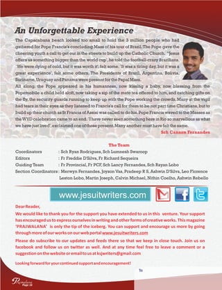 An Unforgettable Experience
The Capacabana beach looked too small to hold the 3 million people who had
gathered for Pope Francis's concluding Mass of his tour of Brazil.The Pope gave the
cheering youth a call to get out in the streets to build up the Catholic Church. “Jesus
offers us something bigger than the world cup',he told the football-crazy Brazilians.
`We were dying of cold,but it was worth it',felt some.`It was a tiring day,but it was a
great experience', felt some others. The Presidents of Brazil, Argentina, Bolivia,
Suriname,UruguayandPanamawere present for the PapalMass.
All along, the Pope appeared in his humanness, now kissing a baby, now blessing from the
Popemobile a child held aloft,now taking a sip of the mate tea offered to him,and catching gifts on
the fly, the security guards running to keep up with the Pope working the crowds. Many at the vigil
had tears in their eyes as they listened to Francis's call for them to be not part time Christians,but to
build up their church as St Francis of Assisi was called to do his.Pope Francis waved to the Masses as
theWYD celebration came to an end.`I have never seen something here in Rio so marvellous as what
we have justlived',exclaimedone of those present.Manyanother musthave feltthe same.
Sch Cannon Fernandes
The Team
Coordinators : Sch Ryan Rodrigues, Sch Lumnesh Swaroop
Editors : Fr Freddie D'Silva, Fr Richard Sequeira
Guiding Team : Fr Provincial, Fr PCF, Sch Lancy Fernandes, Sch Rayan Lobo
Section Coordinators: Merwyn Fernandes, Joyson Vas, Pradeep R S, Ashwin D'Silva, Leo Florence
Leston Lobo, Martin Joseph, Calvin Michael, Nithin Coelho, Ashwin Rebello
DearReader,
We would like to thank you for the support you have extended to us in this venture. Your support
has encouraged us to express ourselves in writing and other forms of creative works. This magazine
‘PRAJWALANA’ is only the tip of the iceberg. You can support and encourage us more by going
throughmoreofourworksonourwebportalwww.jesuitwriters.com
Please do subscribe to our updates and feeds there so that we keep in close touch. Join us on
facebook and follow us on twitter as well. And at any time feel free to leave a comment or a
suggestiononthewebsiteoremailtousatksjwriters@gmail.com
Lookingforwardforyourcontinuedsupportandencouragement!
www.jesuitwriters.com
To
Page 16
rajwalanaP
 
