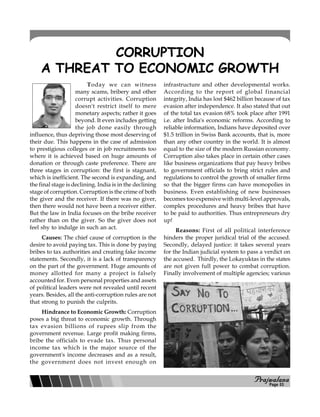 PPPPPrajwalanarajwalanarajwalanarajwalanarajwalana
CORRUPTION
A THREAT TO ECONOMIC GROWTH
Today we can witness
many scams, bribery and other
corrupt activities. Corruption
doesn't restrict itself to mere
monetary aspects; rather it goes
beyond. It even includes getting
the job done easily through
influence, thus depriving those most deserving of
their due. This happens in the case of admission
to prestigious colleges or in job recruitments too
where it is achieved based on huge amounts of
donation or through caste preference. There are
three stages in corruption: the first is stagnant,
which is inefficient. The second is expanding, and
the final stage is declining. India is in the declining
stage of corruption. Corruption is the crime of both
the giver and the receiver. If there was no giver,
then there would not have been a receiver either.
But the law in India focuses on the bribe receiver
rather than on the giver. So the giver does not
feel shy to indulge in such an act.
Causes: The chief cause of corruption is the
desire to avoid paying tax. This is done by paying
bribes to tax authorities and creating fake income
statements. Secondly, it is a lack of transparency
on the part of the government. Huge amounts of
money allotted for many a project is falsely
accounted for. Even personal properties and assets
of political leaders were not revealed until recent
years. Besides, all the anti-corruption rules are not
that strong to punish the culprits.
Hindrance to Economic Growth: Corruption
poses a big threat to economic growth. Through
tax evasion billions of rupees slip from the
government revenue. Large profit making firms,
bribe the officials to evade tax. Thus personal
income tax which is the major source of the
government's income decreases and as a result,
the government does not invest enough on
infrastructure and other developmental works.
According to the report of global financial
integrity, India has lost $462 billion because of tax
evasion after independence. It also stated that out
of the total tax evasion 68% took place after 1991
i.e. after India's economic reforms. According to
reliable information, Indians have deposited over
$1.5 trillion in Swiss Bank accounts, that is, more
than any other country in the world. It is almost
equal to the size of the modern Russian economy.
Corruption also takes place in certain other cases
like business organizations that pay heavy bribes
to government officials to bring strict rules and
regulations to control the growth of smaller firms
so that the bigger firms can have monopolies in
business. Even establishing of new businesses
becomes too expensive with multi-level approvals,
complex procedures and heavy bribes that have
to be paid to authorities. Thus entrepreneurs dry
up!
Reasons: First of all political interference
hinders the proper juridical trial of the accused.
Secondly, delayed justice: it takes several years
for the Indian judicial system to pass a verdict on
the accused. Thirdly, the Lokayuktas in the states
are not given full power to combat corruption.
Finally involvement of multiple agencies; various
Page 03
 