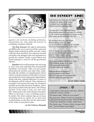 PPPPPrajwalanarajwalanarajwalanarajwalanarajwalana
agencies are involved, including politicians,
businessmen etc. who make the process of
combating corruption difficult.
The Way Forward: The right to information
act (2005) is the way to uncover all the scams and
illegal wealth amassed by public servants. Along
with that, there should be zero tolerance towards
corruption and stringent rules and regulations to
punish the culprits. Finally a good ethical and
moral training is a must for all the government
officials.
Benefits: First of all the people who are living
in rural areas and suffering from innumerable
hardships will benefit. They will get proper
infrastructural facilities and other basic needs.
Secondly the problem of unemployment will be
solved, as the government will be able to invest in
some projects to create employment opportunities.
Along with that, regional difference in terms of
development will be reduced. Thus reduction in
corruption will increase the scope for investment
in public services like education, health etc. Above
all, poverty in India will come down. The Chinese
proverb, "if the water is clear, you can't catch
fish," holds good to the Anna Hazare movement.
When no one raises a voice, everything seems to
be perfect. But when someone digs up an issue,
everything seems to unfold. So we need such
revolutionaries, so that they stir the calm surface
of the water of uncovered scams.
Sch Vishwas Misquith
THE POTHE POTHE POTHE POTHE POVERVERVERVERVERTTTTTY LINE!Y LINE!Y LINE!Y LINE!Y LINE!
Even before my child saw the light
I dreamt his future to be bright
I worked hard day and night
Only to see him growing right
To make him work, I thought never
But poverty seemed to consume us forever
So, he went to work to make a better future
Thus gave up his education for ever
He worked hard day and night
Rarely did he meet my sight
For he found his work to be his delight
But I saw his future to be a dim light
Will he escape poverty's trap? I wonder
Or lose his childhood? I ponder
Only if I had a magic power
I would at least make his future better
There are a million children at work
Whose future seems to be dark
With mere education right
Can their future be bright?
Without stomach being fed
Can the mind be refreshed?
Thus can they have a bit better life?
At least above the poverty line!
Sch Nithin Coelho
LAUGH...!LAUGH...!LAUGH...!LAUGH...!LAUGH...! ☺☺☺☺☺
A man goes to the doctor and says, "Doctor,
wherever I touch, it hurts."
The doctor asks, "What do you mean?"
The man says, "When I touch my shoulder, it
really hurts. If I touch my knee - OUCH! When
I touch my forehead, it really, really hurts."
The doctor says, "I know what's wrong with
you - you've broken your finger!"
Page 04
 