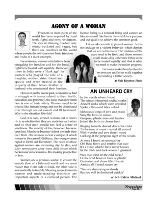 PPPPPrajwalanarajwalanarajwalanarajwalanarajwalana
AGONY OF A WOMANAGONY OF A WOMANAGONY OF A WOMANAGONY OF A WOMANAGONY OF A WOMAN
Freedom in most parts of the
world has been acquired by hard
work, fights and even revolutions.
The idea of attaining freedom may
sound outdated and vague, but
there are countries in the world
where people do not have even basic freedom,
and India is a stark example.
For centuries, women in India have been
struggling for freedom and for the basic
right to be treated with equality. Medieval
times in India were a "dark age" for
women who played the role of a
daughter, mother, sister, friend and
spouse and were treated as the
property of their father, brother or
husband who constrained their freedom.
However, in the recent past, women have had
to struggle with issues related to their health,
education and presently, the issue that all women
face is one of basic safety. Women need to be
treated like human beings and not be dominated
over through sexual assault and ill treatment.
Why is the situation like this?
God, it is said, created woman out of man's
rib to symbolize that they are made for each other
and so that man would not feel a sense of
loneliness. The sanctity of this, however, has now
been lost. Men have become violent towards their
own flesh - the women; a clear example of which
is seen in the case of Nirbhaya, the young woman
raped in Delhi last December. The cases of abuse
against women are increasing day by day, and
daily newspapers carry these daily issues which
beckon our consciousness. It is making people live
in fear.
Women are a precious source to ensure the
smooth flow of a balanced world and we must
realize that if one side is weak, the other side is
automatically in trouble. Showing respect towards
women and understanding feminism are
important aspects of a civilized person. The
human being is a rational being and cannot act
like an animal. We live in the world for a purpose
and our goal is to achieve the common good.
Let us take an oath to protect women. Let us
not indulge in a violent behavior which depicts
that we are not humans. The mistakes of the
past need to be fixed and those women
could make a big difference if they were
to be treated equally and that is what
we need to make the nation progress.
Let us not make them feel fearful
or insecure and let us walk together
in building a better society.
Sch Royston Pinto
AN UNHEARD CRY
In the woods where I stood
The winds whispered soulful stories
Ancient rocks which were unrolled
Spoke a thousand tales untold
Melodious songs of love and praise
Sang the birds in unison
Creepers, plants, trees and bushes
Joined the birds in chorus fresh
Ringing torrents danced down the rocks
To the tune of music created all around
With wonder and awe there I stood
Looking at the gorgeous sight of the woods
At once I heard an unusual cry
Oh! How fierce and terrible that was!
It's a voice which I have never known
In the thick and dark woods it groaned
Was that wind or the cold rocks?
Or the wild beast or trees or plants?
Confusion and chaos filled the air
Amidst all I heard nature cry
"You are destroying us slowly
But you will be destroyed quickly"
Sch Calvin Michael
Page 05
 