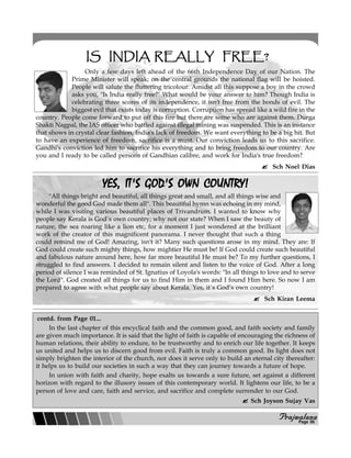 PPPPPrajwalanarajwalanarajwalanarajwalanarajwalana
IS INDIA REALLY FREE?IS INDIA REALLY FREE?IS INDIA REALLY FREE?IS INDIA REALLY FREE?IS INDIA REALLY FREE?
Only a few days left ahead of the 66th Independence Day of our Nation. The
Prime Minister will speak; on the central grounds the national flag will be hoisted.
People will salute the fluttering tricolour. Amidst all this suppose a boy in the crowd
asks you, "Is India really free?" What would be your answer to him? Though India is
celebrating three scores of its independence, it isn't free from the bonds of evil. The
biggest evil that exists today is corruption. Corruption has spread like a wild fire in the
country. People come forward to put off this fire but there are some who are against them. Durga
Shakti Nagpal, the IAS officer who battled against illegal mining was suspended. This is an instance
that shows in crystal clear fashion, India's lack of freedom. We want everything to be a big hit. But
to have an experience of freedom, sacrifice is a must. Our conviction leads us to this sacrifice.
Gandhi's conviction led him to sacrifice his everything and to bring freedom to our country. Are
you and I ready to be called persons of Gandhian calibre, and work for India's true freedom?
Sch Noel Dias
YES, IT'S GOD'S OWN COUNTRY!YES, IT'S GOD'S OWN COUNTRY!YES, IT'S GOD'S OWN COUNTRY!YES, IT'S GOD'S OWN COUNTRY!YES, IT'S GOD'S OWN COUNTRY!
"All things bright and beautiful, all things great and small, and all things wise and
wonderful the good God made them all". This beautiful hymn was echoing in my mind,
while I was visiting various beautiful places of Trivandrum. I wanted to know why
people say Kerala is God`s own country; why not our state? When I saw the beauty of
nature, the sea roaring like a lion etc, for a moment I just wondered at the brilliant
work of the creator of this magnificent panorama. I never thought that such a thing
could remind me of God! Amazing, isn't it? Many such questions arose in my mind. They are: If
God could create such mighty things, how mightier He must be! If God could create such beautiful
and fabulous nature around here, how far more beautiful He must be? To my further questions, I
struggled to find answers. I decided to remain silent and listen to the voice of God. After a long
period of silence I was reminded of St. Ignatius of Loyola's words: "In all things to love and to serve
the Lord". God created all things for us to find Him in them and I found Him here. So now I am
prepared to agree with what people say about Kerala. Yes, it`s God’s own country!
Sch Kiran Leema
In the last chapter of this encyclical faith and the common good, and faith society and family
are given much importance. It is said that the light of faith is capable of encouraging the richness of
human relations, their ability to endure, to be trustworthy and to enrich our life together. It keeps
us united and helps us to discern good from evil. Faith is truly a common good. Its light does not
simply brighten the interior of the church, nor does it serve only to build an eternal city thereafter:
it helps us to build our societies in such a way that they can journey towards a future of hope.
In union with faith and charity, hope exalts us towards a sure future, set against a different
horizon with regard to the illusory issues of this contemporary world. It lightens our life, to be a
person of love and care, faith and service, and sacrifice and complete surrender to our God.
Sch Joyson Sujay Vas
contd. from Page 01...
Page 06
 