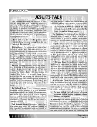 PPPPPrajwalanarajwalanarajwalanarajwalanarajwalana
JESUITS TALKJESUITS TALKJESUITS TALKJESUITS TALKJESUITS TALK
The present issue has the opinion of four
Jesuits. They are, Sch Anthony D Souza
(Deacon), Fr John Pradeep (young priest doing
his studies in Ignatian Spirituality in Spain), Fr
Richard Rego (an experienced hand in the field
of media and communication) and Sch Royston
Pinto (student of first year of philosophy)
sharing their views on
1. How can we, as Jesuits, priests and
scholastics, counter corruption, in our
present day society?
Dn Anthony: Corruption is an entrenched
reality of our society. Basically we forget our
humanness in order to become artificial human
beings by creating a society which favours only
the haves and the have not's. As scholastics we
can be with the have not's by being simple in
our life style and adhering to the values of the
Kingdom.
Fr John Pradeep: Frankly speaking, when I
was a regent at Navasadhana, Bangalore, I
bribed a traffic police who caught me for not
wearing the helmet. Later I felt that instead of
paying the bribe, it would have been
appropriate for me to pay the stipulated fine
and get a receipt for it. In my opinion, as a Jesuit
one can counter corruption, by respecting the
rule of the land and teaching others to do the
same.
Fr Richard Rego: A very common corrupt
tendency among religious is to be a 'yes-man',
resorting to flattery, and trying to curry favours.
This leads us to betrayal of human dignity,
honesty and transparency; it breeds corrupt
practices in religious life. Hence we must be
counter cultural.
Sch Royston Pinto: Corruption takes place
in a subtle way when we give extra money to
buy a product. Sometimes bills are written as
per our wishes. Hence we Jesuits must be
careful in getting adequate and authentic bills.
2. Do you think that the call for Lok Pal bill,
by team Anna will be an answer to the
rising corruption in our country?
Dn Anthony: No. It is a call for the elite to
become more aware of their assets and
involvement in political power rather than
helping the downtrodden to emerge as a force.
Fr John Pradeep : The anti-corruption
movement initiated by team Anna has
undoubtedly stirred the consciences of a large
number of Indians however, I am of the opinion
that it is not the number of legislations enacted
in the parliament which will weed out
corruption from our country rather the
conversion of heart.
Fr Richard Rego: The call is only a call for a
beginning of awareness, not for an action itself.
Besides, the call was coloured by ulterior
political motives (which have been expressed
in political terms and formation of political
outfits by power-hungry, ambitious, corrupt, or
communal individuals).This bill therefore as it
stands will raise more questions than answers.
Sch Royston Pinto: I think that this bill is
only an attention seeking drama. Corruption
can be eradicated only by people's activism
individually to overthrow all these dirty games
of politics and corruption.
3. Do you think the religious, who are
supposed to live by the kingdom values,
promote corruption?
Dn Anthony: Yes, the religious due to various
unavoidable situations sometimes become prey to
this evil system. We need to fight this system.
Sometimes we put the need of the religious
congregation above values. On other occasions we
take the place of the elite by showing our
OPINION POLL
Page 07
 