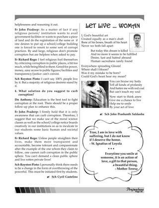 PPPPPrajwalanarajwalanarajwalanarajwalanarajwalana
helplessness and reasoning it out.
Fr John Pradeep: As a matter of fact if any
religious person/ institution wants to avail
government facilities or wants to purchase a piece
of land and do the registration of the same or if
one desires to put up a school/college building
one is forced to resort to some sort of corrupt
practices. By and large, religious don't promote
corruption but are helpless when asked to pay.
Fr Richard Rego: I feel religious fool themselves
by criticizing corruption in public places, a bit too
much, while being blind to them. Greed for power,
money, easy access to public figures/facilities and
transparency/justice can't coexist.
Sch Royston Pinto: I can't say 100% people live
by it. But a majority of religious desireto stand by
it.
4. What solution do you suggest to curb
corruption?
Dn Anthony: Education is the best tool to fight
corruption at the root. There should be a proper
follow-up plan to enhance this.
Fr John Pradeep: I firmly hold that it is only
awareness that can curb corruption. Therefore, I
suggest that we make use of the moral science
classes as well as the school/college notice boards
creatively in our institutions so as to inculcate in
our students some basic human and societal
values.
Fr Richard Rego: Unless people straighten their
lives, make them more transparent and
accountable, become tolerant and compassionate
after the example of the one whom they claim to
follow, one cannot curb corruption in the public
sphere. You can't demand a clean public sphere
and live rotten private lives!
Sch Royston Pinto: I personally think there needs
to be a change in the form of overthrowing of the
powerful. This must be initiated first by students.
Sch Cyril Castelino
LET LIVE ... WOMANLET LIVE ... WOMANLET LIVE ... WOMANLET LIVE ... WOMANLET LIVE ... WOMAN
I, God's beautiful art
Created equally as a man's draft
Bone of his bones, breath of his heart
Never we both fall apart
But today this dream is killed
And no more it seems to be fulfilled
Desire, lust and hatred abound
Human sacredness rarely found
Everywhere spreading Gloom!
Where shall I bloom?
Was it my mistake to be born?
Could God's heart hear my moan?
You can bruise my body
Tell all kinds of profanity
And batter me with red coal
But can't touch my soul
Now start to think anew
Give me a chance to live
Help me to smile
By your act of love
Sch John Prashanth Saldanha
True, I am in love with
suffering, but I do not know
if I deserve the honor.
- St. Ignatius of Loyola
Everytime you smile at
someone, it is an action of
love, a gift to that person,
a beautiful thing.
- Mother Teresa
* * *
Page 08
 