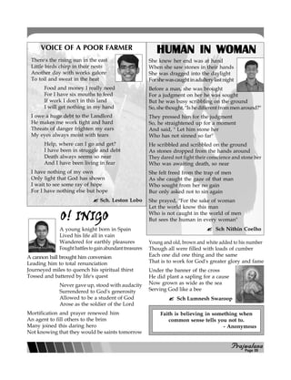 PPPPPrajwalanarajwalanarajwalanarajwalanarajwalana
HUMAN IN WOMANHUMAN IN WOMANHUMAN IN WOMANHUMAN IN WOMANHUMAN IN WOMAN
She knew her end was at hand
When she saw stones in their hands
She was dragged into the daylight
Forshewascaughtinadulterylastnight
Before a man, she was brought
For a judgment on her he was sought
But he was busy scribbling on the ground
So, she thought, "Is he different from men around?"
They pressed him for the judgment
So, he straightened up for a moment
And said, " Let him stone her
Who has not sinned so far"
He scribbled and scribbled on the ground
As stones dropped from the hands around
They dared not fight their conscience and stone her
Who was awaiting death, so near
She felt freed from the trap of men
As she caught the gaze of that man
Who sought from her no gain
Bur only asked not to sin again
She prayed, "For the sake of woman
Let the world know this man
Who is not caught in the world of men
But sees the human in every woman"
Sch Nithin Coelho
O! INIGOO! INIGOO! INIGOO! INIGOO! INIGO
A young knight born in Spain
Lived his life all in vain
Wandered for earthly pleasures
Foughtbattlestogainabundanttreasures
A cannon ball brought him conversion
Leading him to total renunciation
Journeyed miles to quench his spiritual thirst
Tossed and battered by life's quest
Never gave up, stood with audacity
Surrendered to God's generosity
Allowed to be a student of God
Arose as the soldier of the Lord
Mortification and prayer renewed him
An agent to fill others to the brim
Many joined this daring hero
Not knowing that they would be saints tomorrow
Young and old, brown and white added to his number
Though all were filled with loads of cumber
Each one did one thing and the same
That is to work for God's greater glory and fame
Under the banner of the cross
He did plant a sapling for a cause
Now grown as wide as the sea
Serving God like a bee
Sch Lumnesh Swaroop
There's the rising sun in the east
Little birds chirp in their nests
Another day with works galore
To toil and sweat in the heat
Food and money I really need
For I have six mouths to feed
If work I don't in this land
I will get nothing in my hand
I owe a huge debt to the Landlord
He makes me work tight and hard
Threats of danger frighten my ears
My eyes always moist with tears
Help, where can I go and get?
I have been in struggle and debt
Death always seems so near
And I have been living in fear
I have nothing of my own
Only light that God has shown
I wait to see some ray of hope
For I have nothing else but hope
Sch. Leston Lobo
VOICE OF A POOR FARMER
1234567890123456789012345678901212345678901234567890123456789012123456789
12345678901234567890123456789012123456789012345678901234567890121234567891234567890123456789012345678901212345678901234567890123456789012123456789
1234567890123456789012345678901212345678901234567890123456789012123456789
1234567890123456789012345678901212345678901234567890123456789012123456789
1234567890123456789012345678901212345678901234567890123456789012123456789
1234567890123456789012345678901212345678901234567890123456789012123456789
1234567890123456789012345678901212345678901234567890123456789012123456789
1234567890123456789012345678901212345678901234567890123456789012123456789
1234567890123456789012345678901212345678901234567890123456789012123456789
12345678901234567890123456789012123456789012345678901234567890121234567891234567890123456789012345678901212345678901234567890123456789012123456789
1234567890123456789012345678901212345678901234567890123456789012123456789
1234567890123456789012345678901212345678901234567890123456789012123456789
1234567890123456789012345678901212345678901234567890123456789012123456789
1234567890123456789012345678901212345678901234567890123456789012123456789
1234567890123456789012345678901212345678901234567890123456789012123456789
12345678901234567890123456789012123456789012345678901234567890121234567891234567890123456789012345678901212345678901234567890123456789012123456789
1234567890123456789012345678901212345678901234567890123456789012123456789
123456789012345678901234567890121234567890123456789012345678901212345
123456789012345678901234567890121234567890123456789012345678901212345
123456789012345678901234567890121234567890123456789012345678901212345
123456789012345678901234567890121234567890123456789012345678901212345
123456789012345678901234567890121234567890123456789012345678901212345
123456789012345678901234567890121234567890123456789012345678901212345
123456789012345678901234567890121234567890123456789012345678901212345
123456789012345678901234567890121234567890123456789012345678901212345123456789012345678901234567890121234567890123456789012345678901212345
123456789012345678901234567890121234567890123456789012345678901212345
123456789012345678901234567890121234567890123456789012345678901212345
123456789012345678901234567890121234567890123456789012345678901212345
123456789012345678901234567890121234567890123456789012345678901212345
123456789012345678901234567890121234567890123456789012345678901212345
123456789012345678901234567890121234567890123456789012345678901212345
Faith is believing in something when
common sense tells you not to.
- Anonymous
Page 09
 