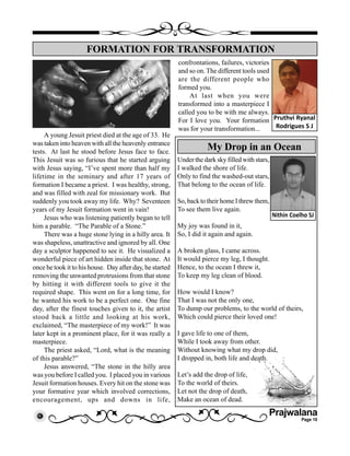 Prajwalana
Page 10
A young Jesuit priest died at the age of 33. He
was taken into heaven with all the heavenly entrance
tests. At last he stood before Jesus face to face.
This Jesuit was so furious that he started arguing
with Jesus saying, “I’ve spent more than half my
lifetime in the seminary and after 17 years of
formation I became a priest. I was healthy, strong,
and was filled with zeal for missionary work. But
suddenly you took away my life. Why? Seventeen
years of my Jesuit formation went in vain!
Jesus who was listening patiently began to tell
him a parable. “The Parable of a Stone.”
There was a huge stone lying in a hilly area. It
was shapeless, unattractive and ignored by all. One
day a sculptor happened to see it. He visualized a
wonderful piece of art hidden inside that stone. At
once he took it to his house. Day after day, he started
removing the unwanted protrusions from that stone
by hitting it with different tools to give it the
required shape. This went on for a long time, for
he wanted his work to be a perfect one. One fine
day, after the finest touches given to it, the artist
stood back a little and looking at his work,
exclaimed, “The masterpiece of my work!” It was
later kept in a prominent place, for it was really a
masterpiece.
The priest asked, “Lord, what is the meaning
of this parable?”
Jesus answered, “The stone in the hilly area
was you before I called you. I placed you in various
Jesuit formation houses. Every hit on the stone was
your formative year which involved corrections,
encouragement, ups and downs in life,
FORMATION FOR TRANSFORMATION
Pruthvi Ryanal
Rodrigues S J
confrontations, failures, victories
and so on. The different tools used
are the different people who
formed you.
At last when you were
transformed into a masterpiece I
called you to be with me always.
For I love you. Your formation
was for your transformation...
Under the dark sky filled with stars,
I walked the shore of life.
Only to find the washed-out stars,
That belong to the ocean of life.
So, back to their home I threw them,
To see them live again.
My joy was found in it,
So, I did it again and again.
A broken glass, I came across.
It would pierce my leg, I thought.
Hence, to the ocean I threw it,
To keep my leg clean of blood.
How would I know?
That I was not the only one,
To dump our problems, to the world of theirs,
Which could pierce their loved one!
I gave life to one of them,
While I took away from other.
Without knowing what my drop did,
I dropped in, both life and death.
Let’s add the drop of life,
To the world of theirs.
Let not the drop of death,
Make an ocean of dead.
My Drop in an Ocean
Nithin Coelho SJ
 