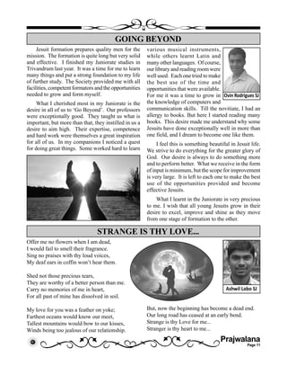 Prajwalana
Page 11
Jesuit formation prepares quality men for the
mission. The formation is quite long but very solid
and effective. I finished my Juniorate studies in
Trivandrum last year. It was a time for me to learn
many things and put a strong foundation to my life
of further study. The Society provided me with all
facilities, competent formators and the opportunities
needed to grow and form myself.
What I cherished most in my Juniorate is the
desire in all of us to ‘Go Beyond’. Our professors
were exceptionally good. They taught us what is
important, but more than that, they instilled in us a
desire to aim high. Their expertise, competence
and hard work were themselves a great inspiration
for all of us. In my companions I noticed a quest
for doing great things. Some worked hard to learn
GOING BEYOND
Ovin Rodrigues SJ
various musical instruments,
while others learnt Latin and
many other languages. Of course,
our library and reading room were
well used. Each one tried to make
the best use of the time and
opportunities that were available.
For me it was a time to grow in
the knowledge of computers and
communication skills. Till the novitiate, I had an
allergy to books. But here I started reading many
books. This desire made me understand why some
Jesuits have done exceptionally well in more than
one field, and I dream to become one like them.
I feel this is something beautiful in Jesuit life.
We strive to do everything for the greater glory of
God. Our desire is always to do something more
and to perform better. What we receive in the form
of input is minimum, but the scope for improvement
is very large. It is left to each one to make the best
use of the opportunities provided and become
effective Jesuits.
What I learnt in the Juniorate in very precious
to me. I wish that all young Jesuits grow in their
desire to excel, improve and shine as they move
from one stage of formation to the other.
Offer me no flowers when I am dead,
I would fail to smell their fragrance.
Sing no praises with thy loud voices,
My deaf ears in coffin won’t hear them.
Shed not those precious tears,
They are worthy of a better person than me.
Carry no memories of me in heart,
For all past of mine has dissolved in soil.
My love for you was a feather on yoke;
Farthest oceans would know our meet,
Tallest mountains would bow to our kisses,
Winds being too jealous of our relationship.
STRANGE IS THY LOVE...
Ashwil Lobo SJ
But, now the beginning has become a dead end.
Our long road has ceased at an early bend.
Strange is thy Love for me...
Stranger is thy heart to me...
 