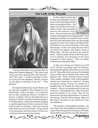 Prajwalana
Page 12
“Theresa, I heard that you are going to the City
Market for Christmas Shopping”. “Yes,Anita, I need
to buy some stars, greeting cards, and a big cake.”
“Oh! That’s good. I wanted to purchase a watch.
Can I join you in the shopping? Besides, I want to
see the glitter of Christmas in the city”. “With
pleasure.”
Our staunch Catholic lady,AureliaTheresa, and
her next door neighbour Anita Natrajan are very
good friends. Anita is an atheist. For a long time
she has been considering Theresa’s invitation to
become a Catholic. She has developed interest in
listening to Theresa’s sharing’s and participating in
Christian practices. Theresa feels that this shopping
is a golden opportunity for her to mesmerize Anita
with her ideas on Christmas. Early next morning
both of them set out for the market. A long sermon
on the Incarnation and birth narrative of Jesus was
waiting for Anita during the bus journey.
Our Lady of the Wayside
Ovin Rodrigues SJ
As they stepped out from the
bus they were astounded to see the
ocean of colourful things and the
large crowds gathered there. The
market was flooded with sweets,
clothes, Santa’s caps, decoration
material and numerous fancy
items. They went from one shop
to anther and bought the best things possible. Their
shopping was almost over except forAnita’s watch.
Since the clock had already struck one, they thought
of going for lunch to the famous Taj Mahal hotel.
This hotel was very close to the shrine of Our Lady,
Shivajinagar. As they were going that way Anita’s
eyes fell on the gigantic and majestic shrine of
Mother Mary. She was very keen to go inside the
shrine. Theresa readily led her to this holy place.
Lots of pilgrims were thronging to this place
irrespective of their religion. Anita was deeply
touched by the atmosphere there.
As they were moving out, Theresa’s eyes fell
on the crib that was getting ready for Christmas.
She peeped through the curtains that were covering
the crib. Meanwhile Anita went near the charming
statue of Mary that was placed in the niche of the
adjacent wall. While returning Theresa noticed
Anita reading a pamphlet. Anita looked appalled,
and her face turned red as a beetroot. Sensing
something strange, Theresa too picked up a
pamphlet that was beneath the statue and started
reading it. She too was thunderstruck by what was
written in it. The pamphlet read – Mary is the most
powerful goddess in the world. Pray for her
Intercession, and print and distribute 413 copies of
this message. Your life will be changed. Mary will
bless those who believe in her and devour those
who disbelieve.
The narration in the pamphlet continued – Mr
Tony Ajith from Ramanathpuram distributed 413
copies of this message and won a lottery of 65 lakhs.
Sunita did the same and she won ‘Miss Mangalore’
 