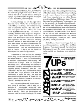 Prajwalana
Page 13
contest. But beware! Samuel, Pune, didn’t believe
this and tore the pamphlet into pieces. Within a few
hours he met with an accident and died on the spot.
Supriya, Mysore disposed of this paper, making fun
of it and she lost her job and property.
Theresa got angry and tore the paper into a
thousand pieces. “Anita, this is utter nonsense.
Mother Mary is so loving. She will never bring
harm or curse to her children. This is the work of
some crack-pots”, she said. “But” Anita added,
“There might be some truth in it. This is found in
such a big shrine and many people visit this place.”
Theresa denied it point blank and she took Anita
out for food. But still the words of this pamphlet
were lingering in her mind. She could not enjoy
the meal. She felt as if the bones of the fish got
stuck in her throat. The water tasted bitter and she
felt suffocated. Both finished their lunch in
complete silence. There was a hidden fear in the
heart of Theresa. To add to her fear, Anita was
irritating her with unrealistic predictions.
Theresa tried to show that she had complete
trust in Mary. But she could not deny her conscience
that she was doubtful. Asmall dash from somebody
in the crowd seemed to be a great calamity. Her
nerves were on edge. Now she thought of
purchasing Anita’s watch quickly and running off
from there. They were searching for the watch for a
long time but they didn’t find a good one. Their
efforts didn’t bear any fruit. All through the search
Theresa was afraid whether this was the
consequence of tearing that sheet. She could not
want to go home like a coward. If she did this, the
matter would be the talk of the day in their village.
Theresa’s faith was put to the test.
Anita was growing tense and she exclaimed, “I
think Mary is very cruel. That is why she is
punishing us”. “Shut up! Don’t say like that”, burst
out Theresa, “I firmly believe that Mary will surely
come to our aid.” Hardly had she completed her
statement when her eyes fell on the portrait of Our
Lady among many other paintings that were being
sold on the roadside. Mary in this picture was facing
towards a narrow lane on the opposite side of the
road. Some magnetic force was pulling Theresa
towards this dull and old-fashioned street. “Theresa,
there might be something there,” her conscience was
saying repeatedly. So she took Anita and hurriedly
crossed the road. Theresa kept her fingers crossed
and moved towards the shop at the end of the street.
She was overwhelmed with joy to see so many
beautiful watches at reasonable rates there. Theresa
felt as if she was in the seventh heaven. Her faith
in Mary was confirmed and she didn’t lose her face.
She softly whispered, “Thank you, Jesus. Thank
you, Mary. Thank you so much.
Both of them returned home happy. Anita had
cherishing experience and her love in Mary
deepened. Theresa got renewed. Her mind level
faith reached the heart. The portrait which she found
on the roadside was placed next to the altar in her
house.
 