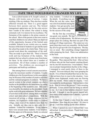 Prajwalana
Page 14
I am a school teacher at St. Joseph’s school, in
Mysore, with twenty years of service. I enjoy
teaching. I like my students. They also have similar
affection towards me. There is a good rapport
between their parents and me. The School
management appreciates me for the extra service
that I render to the school. Our school is doing
extremely well. It is known for its excellence. The
formation of the students is the prime concern of
the school. Most of the parents in the town want to
send their children to our school. Many are deprived
of this opportunity, because of the limited seats
available. Schools in our vicinity envy us, mainly
because of the kind of students we get and the name
the school has made in the whole State. There is no
second word about the commitment of the staff.
They are ready to give their life. There is focused
work and true formation of the students. Our
students feel our school is a home away from home
for them. In the school there are a number of
associations. All of them conduct a number of
activities. The children are encouraged to
participate and build up confidence.
One among them is social concern association.
It gets the maximum number of students. Usually
children give the first preference to this association,
may be because of the number of creative activities
and the outreach programs it conducts. We have a
special system in the school: students can elect a
teacher as the president for the association, by voting
at the beginning of the academic year. This year I
was elected by the students as the president. I took
up the work with great enthusiasm.We had a number
of activities in the school, among them were intra-
school and inter-school competitions. With the
intention of giving a village exposure to our
students, we organized a work-camp in a remote
village, since most of the students were from the
city. Initially my idea was to take only 10-15
students. I asked for volunteers. To my surprise
there were around ninety students. I was helpless.
With the approval of the parents, finally we selected
FATE THAT WOULD HAVE CHANGED MY LIFE
Dheeraj
D’Souza SJ
sixty students. I worked out all
the details. Everything was set.
When the real day came, there
was a lot of excitement among the
students. I too got up early, went
for Mass, and especially prayed
for the success of the camp.
On the first day everything
was good, very smooth. We had
to make a lot of adjustments. We did not even get a
proper place for cooking. But that was part of the
package of village experience. The camp was very
good; three days went very smoothly. On the fourth
day all of us got up with a lot of eagerness. The day
was as usual. But something strange happened
while preparing the food. There was adulteration
of the food.
Children were hungry, after the hard work in
the garden. They enjoyed the food. After an hour
all those who ate the food started vomiting blood;
one by one fell unconscious. I was helpless. There
was no proper transportation facility in the village.
I managed to send nearly thirty of them to the
hospital. Ten were delayed, they were grasping for
breath. Five of them breathed their last on the way.
I did not know how to react to the situation. I was
all the more frightened; words were not flowing
from my mouth. Police came for enquiry. I was
surrounded by media persons. I did not know what
to do. How to inform the parents? I was sweating
profusely. I even cursed God for being so unkind
to me. As I was in that helpless situation I heard
the bell. I thought it was the parish funeral bell,
since many of the students were Catholics. I grieved
all the more.
At that time I heard a voice from the camp
coordinator. How long do you sleep? It’s time to
get up. I saw him waking up the other children.
When I opened my eyes I realized that I was
still on bed. It was just a dream. Thank God, it was
only a dream!
 