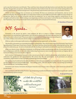 such a way that he became a world leader. They could have been obsessed with deprivations and made their lives miserable.
But they changed their perspective. Amidst their limitations they looked at God, the source and summit of all goodness and
becamecreativeintheirattitudeandapproach.TheyfoundmanyopportunitiestoformJesusasagreatleaderinhistory.
I think we have a message here. As humans we are limited. We have our weaknesses and limitations. And we can be
obsessedwiththem.Butholyfamilyoﬀersusanalternativemodel:wecanbediﬀerentandmakeadiﬀerenceifwechangeour
perspective. Shall we be positive, proactive and thus be productive? Let us resist being negative, instead focus on our
strengths and build on them. While wishing a new beginning to all those in formation I wish all the best to Prajwalana: long
livePrajwalana;mayitalwaysbetransformative,fosterfamilyspirit,andspreadChristmasjoy.
Fr Stanislaus D’Souza SJ
PCF Speaks...
Page 2
rajwalanaP
Front page Header is designed by Sch. Arul
Formation is the process by which a man prepares for life as a priest or brother. Continued
discernment is an essential part of formation, since the process gives a man the tools and experience he
willneedinordertodiscernwell.Theprocessofdiscernmentdoesnotchangeamanintosomethingheis
not,rather,ithelpsamantobecomewhohereallyisandwhoGodcreatedhimtobe.
Whilewere lectontheaspectofformation,articulatingsomekeyaspectsofit arenecessary.
The formees in formation are essentially the product of the family. They inherit many traits from the family. Pope Francis
speaking about Priests says, Priests have a history. This means that one cannot become a priest, believing that one has been
formedinalaboratory,no; hestartsinthefamilywiththe'handingon'ofthefaithandwithalltheexperiencesofthefamily.
While one inherits many riches from the family, he also brings certain wounds along with him. On one hand one has to
learn to ind peace with this, on the other hand unlearning is necessary to learn needed characteristics of religious life. So
humanformationisverynecessaryforareligious.
Each vocation is personalized because it is the concrete person who is called to discipleship and priesthood. So can we
undermine the signi icance of a self formation? We cannot deny the role of formators in the formation of a formee,
nonetheless,selfformationisakeytogrowthand loweringofonespersonality.
Canwelearnmuchwisdomfromtheattitudeofthreeworkerswhowereworkingataconstructionsite.Toaquestionwhat
are they doing, each one answered diﬀerently. ' I am cutting a stone' , One said. Another replied, 'I am earning my livelihood.'
Thethirdanswered,'Iambuildinganation'.
Formation is for mission. Formation should gear towards to have in one a clear vision and a clear mission for oneself and
fortheSociety.
CanascholasticintheKarnatakaProvince say,IamformingmyselftobuildtheKarnatakaProvinceinparticular andthe
UniversalSocietyofJesusatlarge?
Fr Joseph D’Souza SJ
Jerald
 