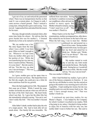 Prajwalana
Page 3
I got out of my car and noticed the punctured
wheel. There was no transportation facility on that
road. It was a remote place. As I began to walk, I
came accross a burial ground. There I noticed a
young man, sitting beside a grave and crying. I was
moved. I approached him and asked him the reason
for his tears.
The man, though initially remained silent, after
some time broke his silence. He told me that the
grave beside him was his mother’s. I listened
attentively to him as he started to tell his story.
“Sir, my mother was a liar.
My story begins from the time
when I was a child: I was born
poor. Often we hadn’t enough to
eat. Whenever we had some
food, my mother often gave me
her portion of rice. While she
was transferring her rice into my
bowl, I used to tell her,”Mummy,
it is your share”. But she used to
tell me, “Eat this rice, my dear
son; I am not hungry.” This was
mother’s First Lie.
As I grew, mother gave up her spare time to
fish in a river near our house. She hoped that from
the fish she caught, she could give me a little bit
more nutritious food for my growth.
Once she had caught just two fish. She prepared
fish soup out of them. While I tasted the soup,
mother sat beside me and ate what was still left on
the bone of the fish I had eaten. My heart broke
when I saw that. So I gave her the other fish, but
she immediately refused it saying, “You eat it, son!
I don’t really like fish.” This was mother’s Second
Lie.
After father’s death, mother had to play the role
of a single parent. She had to look after all our
needs alone. Our family life was miserable. We
Only Mother
Arun Lobo SJ
suffered from starvation. Seeing
our family’s condition worsening,
our neighbours often advised my
mother to marry again. But
Mother refused to remarry, saying,
“I don’t need love at all”. This
was mother’s Third Lie.
When I had to sit for the final
examinations, mother accompanied me, after dawn.
She waited for me for hours in the heat of the sun.
When the bell rang, I ran to meet her. Mother
embraced me and poured me a
bowl of rice water. Seeing mother
covered with sweat, I at once gave
her my bowl and asked her to
drink too. Mother said, “Drink,
son! I’m not thirsty!” This was
mother’s Fourth Lie.
My mother started to work
day in and day out, both inside
and outside the house. She hardly
rested. Seeing her so, I would tell
her to rest a while. But she would
tell me, “No son, I am not tired”.
This was mother’s Fifth Lie.
After I had finished my studies, I got a job in
one of the famous companies in America. It was
time for my old Mother to retire, but she carried on
going to the market every morning just to sell a few
vegetables. I kept sending her money but she was
steadfast and even sent the money back to me. She
said, “I have enough money, son.” That was
mother’s Sixth Lie.
I continued my part-time studies for my
Master’s Degree. I was helped by the Company
for which I worked. I excelled in my studies. With
a big jump in my salary, I decided to bring mother
to enjoy life in America with her only son, but
mother didn’t want to bother her son. She said to
 