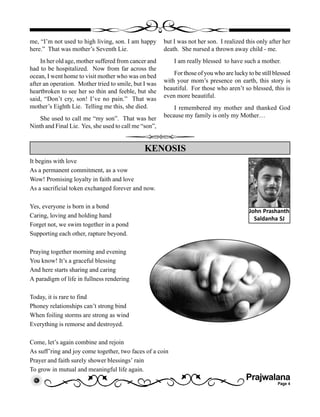 Prajwalana
Page 4
me, “I’m not used to high living, son. I am happy
here.” That was mother’s Seventh Lie.
In her old age, mother suffered from cancer and
had to be hospitalized. Now from far across the
ocean, I went home to visit mother who was on bed
after an operation. Mother tried to smile, but I was
heartbroken to see her so thin and feeble, but she
said, “Don’t cry, son! I’ve no pain.” That was
mother’s Eighth Lie. Telling me this, she died.
She used to call me “my son”. That was her
Ninth and Final Lie. Yes, she used to call me “son”,
but I was not her son. I realized this only after her
death. She nursed a thrown away child - me.
I am really blessed to have such a mother.
For those of you who are lucky to be still blessed
with your mom’s presence on earth, this story is
beautiful. For those who aren’t so blessed, this is
even more beautiful.
I remembered my mother and thanked God
because my family is only my Mother…
It begins with love
As a permanent commitment, as a vow
Wow! Promising loyalty in faith and love
As a sacrificial token exchanged forever and now.
Yes, everyone is born in a bond
Caring, loving and holding hand
Forget not, we swim together in a pond
Supporting each other, rapture beyond.
Praying together morning and evening
You know! It’s a graceful blessing
And here starts sharing and caring
A paradigm of life in fullness rendering
Today, it is rare to find
Phoney relationships can’t strong bind
When foiling storms are strong as wind
Everything is remorse and destroyed.
Come, let’s again combine and rejoin
As suff’ring and joy come together, two faces of a coin
Prayer and faith surely shower blessings’ rain
To grow in mutual and meaningful life again.
KENOSIS
John Prashanth
Saldanha SJ
 