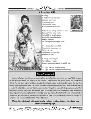 Prajwalana
Page 5
A family
Is made of love and tears,
Laughter and years.
It grows stronger
And remains longer
With precious memories.
Sometimes a family is made of ones
You don’t like for a while.
But still love for a life time
You fight, quarrel and stop
Talking for days
yet sharing and caring for years.
It’s a place where you find
Someone to encourage you
Believe in you.
Celebrate with you, also
Mourn with you.
A family is where you
Feel at home because
You are welcomed, cared for and loved.
It’s a gift you get without asking,
It’s a gift you can compare with nothing.
A Precious Gift
Arun Lobo SJ
Stay Connected
Father is flying a kite. His son is watching him carefully. After some time son says “Dad, because
of the string the kite is not able to go any further..” Hearing this, the father smiles and breaks the
string. The kite goes higher and then shortly after that, it losses controls and is lost in the sky. The
child is very dejected and sad. The father sits next to him and calmly explains: “Son, in life we reach
a certain level and then we feel that there are certain things that are not letting us grow any further
like home, culture, friends etc. We feel we want to be free from those strings which we believe are
stopping us from going higher. But, remember son, ‘our home, family, friends and culture are the
things that will help us stay stable at the high heights. If we try to break away from those strings our
condition will be similar to the kite. “We will be lost.”
Moral: Keep in touch with your family, culture, relationships as they keep you
stable while flying high.
 