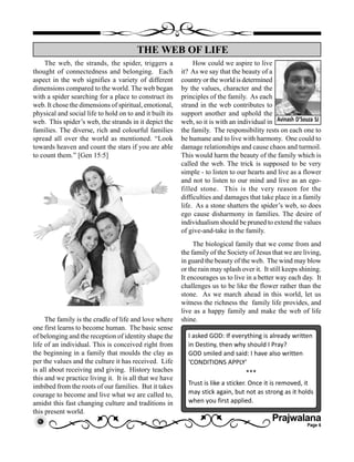 Prajwalana
Page 6
The web, the strands, the spider, triggers a
thought of connectedness and belonging. Each
aspect in the web signifies a variety of different
dimensions compared to the world. The web began
with a spider searching for a place to construct its
web. It chose the dimensions of spiritual, emotional,
physical and social life to hold on to and it built its
web. This spider’s web, the strands in it depict the
families. The diverse, rich and colourful families
spread all over the world as mentioned. “Look
towards heaven and count the stars if you are able
to count them.” [Gen 15:5]
The family is the cradle of life and love where
one first learns to become human. The basic sense
of belonging and the reception of identity shape the
life of an individual. This is conceived right from
the beginning in a family that moulds the clay as
per the values and the culture it has received. Life
is all about receiving and giving. History teaches
this and we practice living it. It is all that we have
imbibed from the roots of our families. But it takes
courage to become and live what we are called to,
amidst this fast changing culture and traditions in
this present world.
THE WEB OF LIFE
Avinash D’Souza SJ
How could we aspire to live
it? As we say that the beauty of a
country or the world is determined
by the values, character and the
principles of the family. As each
strand in the web contributes to
support another and uphold the
web, so it is with an individual in
the family. The responsibility rests on each one to
be humane and to live with harmony. One could to
damage relationships and cause chaos and turmoil.
This would harm the beauty of the family which is
called the web. The trick is supposed to be very
simple - to listen to our hearts and live as a flower
and not to listen to our mind and live as an ego-
filled stone. This is the very reason for the
difficulties and damages that take place in a family
life. As a stone shatters the spider’s web, so does
ego cause disharmony in families. The desire of
individualism should be pruned to extend the values
of give-and-take in the family.
The biological family that we come from and
the family of the Society of Jesus that we are living,
in guard the beauty of the web. The wind may blow
or the rain may splash over it. It still keeps shining.
It encourages us to live in a better way each day. It
challenges us to be like the flower rather than the
stone. As we march ahead in this world, let us
witness the richness the family life provides, and
live as a happy family and make the web of life
shine.
I asked GOD: If everything is already written
in Destiny, then why should I Pray?
GOD smiled and said: I have also written
‘CONDITIONS APPLY’
***
Trust is like a sticker. Once it is removed, it
may stick again, but not as strong as it holds
when you first applied.
 