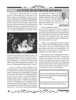 Prajwalana
Page 7
Years ago, Fr Lancy D’Souza, of a certain
diocese in north India had to travel back to his
mission place from Mangalore central railway
station via Mumbai. He boarded the Matsyagandha
Express. His tickets were confirmed. He felt within
himself a kind of fear of travelling. Meanwhile he
received a call on his mobile of his friend priest of
Mangalore diocese who requested him not to travel
since an important programme was arranged in the
city. Fr Lancy walked back to his house. On his
way back he regretted for cancelling the tickets. He
could not understand why he felt a great relief in
cancelling his tickets. The next morning, as he woke
up he found many miss-calls in his mobile and a
SMS. It read, “Please watch any news channel”. The
news was “Matsyagandha Express derails; 14 dead”.
I was in a remote mission station for my
Christmas ministry. I left no stone unturned to make
the celebration a memorable one to the people. The
church was shining with colourful lights. Everything
was set ready. The church was full with the faithful.
It was 11:45 p.m., and we were about begin the
midnight Mass. My choir members were eager to
sing the entrance hymn. Suddenly the electricity
went off. Everything came to a standstill. We had
no other alternative power suppliers. All were quiet.
I was sitting near a window, desperate, not knowing
what to do. I saw the full moon shining brightly
LET EVERY HEART PREPARE HIM ROOM
Anush D’Cunha SJ
and shedding its light on us
through the windows. I asked the
people to open the windows wide.
In the still silence a month old
child cried loudly. Our choir
began the entrance hymn, Silent
Night. A true Christmas.
We have burdened ourselves
with external pomp. Our external sounds of
Christmas have engulfed us. I may be mistaken in
generalizing, but the truth is that we spend minimum
time in listening to our inner voice in the month of
December. We strongly believe that external
preparations would help us for internal preparation.
Can it be the other way round?
Today we are challenged with many external
forces. We are afraid of speaking aloud our religious
convictions. Every new rule and project of the
government seems motivated by polarization. We
find clouds surrounding us and curtailing our
freedom to live and to profess our faith.
Our Christmas can be meaningful if Christ is
realized in our day-to-day activities. Advent is not
a time for just waiting. It is a time of waiting for
ourselves. We need to come back to ourselves. We
need to realize that our inner voice is more important
than the external voices. Christ wants a place to be
born in us. He wants us to be simple in our hearts.
Let our hearts be ready to welcome Him.
1234567890123456789012345678901212345678901234
12345678901234567890123456789012123456789012341234567890123456789012345678901212345678901234123456789012345678901234567890121234567890123412345678901234567890123456789012123456789012341234567890123456789012345678901212345678901234
123456789012345678901234567890121234567890123412345678901234567890123456789012123456789012341234567890123456789012345678901212345678901234
123456789012345678901234567890121234567890123412345678901234567890123456789012123456789012341234567890123456789012345678901212345678901234123456789012345678901234567890121234567890123412345678901234567890123456789012123456789012341234567890123456789012345678901212345678901234
12345678901234567890123456789012123456789012341234567890123456789012345678901212345678901234
12345678901234567890123456789012123456789012341234567890123456789012345678901212345678901234123456789012345678901234567890121234567890123412345678901234567890123456789012123456789012341234567890123456789012345678901212345678901234
1234567890123456789012345678901212345678901234123456789012345678901234567890121234567890123412345678901234567890123456789012123456789012341234567890123456789012345678901212345678901234
123456789012345678901234567890121234567890123412345678901234567890123456789012123456789012341234567890123456789012345678901212345678901234
Life is similar to Boxing. Defeat is not declared
when you fall down. But it is declared when
you refuse to get up.
***
Everything is valuable only at two times. First
before getting it and second after losing it.
 