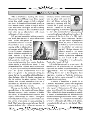 Prajwalana
Page 8
What is life? It is a mystery. The famous
Philosopher Gabriel Marcel would define mystery
as that thing which I am part of. Life is definitely
part of me. At times it thrills, at times it satisfies, at
times it showcases the greatest of my gifts while at
some other times it even pins me down or hangs
me upon my weaknesses. Life is that which ushers
itself with a cry and takes its leave with a moan.
All this gives life its meaning.
Life is popularly associated with movement, for
that which does not move is suspected as though
dead. Science also upholds the
layman’s notion of life as activity.
Bishop Fulton Sheen would go
one step further in defining life as
an imminent activity. The lowest
forms of beings are minerals and
chemicals formed deep inside the
earth. Needless to say that they
are part of the mineral kingdom,
belonging to the non-living. To
these activity is supplied from outside. For living
things activity is supplied from within. A plant
grows from within. It has the power of generation,
it can grow mysteriously by itself and it can nourish
itself. But a plant is made to remain fixed in one
place. The greater is the imminent activity, the
greater the life. An animal has a higher life than a
plant, the beast a fuller life than the grass it eats, so
also the bird than the pollen it gathers. Therefore
animals have a double imminent activity, that of
movement and the other of sense perception. But
animals are bound to their instincts.
Moving one step higher in the hierarchy of all
created things is the creation of human beings.
Human beings have a higher imminence of thinking
and willing. What makes human life special is the
capacity for knowledge and for love. A thought in
the mind of a human being is equally spiritual as is
that activity of an animal towards generating its
kind. The Psalmist has wonderfully said that life
consists in knowledge. Others are doomed to
THE GIFT OF LIFE
Ryan Rodrigues SJ
sameness; humans on the other
hand are gifted with creativity.
Above all things, we have the
capacity to commune with the
Ultimate that is good, true and
beautiful. A stone will fall with
the law of gravity, an animal will
be a slave to his instincts whereas
a human being has got a free choice to make, to do
or not to do all that lies in front of it. This choice
comes from within. We are co-creators. We have
the right to make anything as our
food, the power to harness the
waterfall, to even treat nature as
we like. But how can we become
perfect? Neither minerals, nor
plants or animals or even human
beings can be looked up to as
models of perfection. Perfect life
is that which is free and
independent of everything else.
That is what I would call God.
Life is God’s greatest gift to us and what we do
out of it is our gift, given back to God. The glory of
God is man and woman, fully human and fully alive,
happy and holy. Life is full of experiences and the
only thing that we have to do is to pursue these
experiences awaiting us. That is the imminence.
Don’t we find so much meaning? Yes, Life is
wonderful and worth living.
The month of December is special for us
Christians. We celebrate God who came and pitched
his tent among us. He chose to live among us. This
is the mystery of the incarnation. By taking human
nature upon Himself, the second person of the
Trinity laid aside his divine prerogative to sanctify
us, to save us and to redeem us. Human body is
therefore not a thing to be despised rather a temple
of the Holy Spirit. As we celebrate the birth of our
Saviour we celebrate the gift of life in all its fullness.
Let us cherish this gift and live it to the full. Merry
Christmas!
 